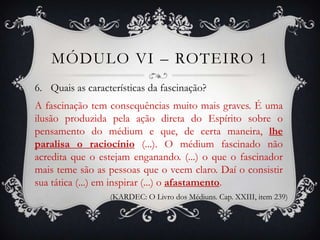 MÓDULO VI – ROTEIRO 1
6. Quais as características da fascinação?
A fascinação tem consequências muito mais graves. É uma
ilusão produzida pela ação direta do Espírito sobre o
pensamento do médium e que, de certa maneira, lhe
paralisa o raciocínio (...). O médium fascinado não
acredita que o estejam enganando. (...) o que o fascinador
mais teme são as pessoas que o veem claro. Daí o consistir
sua tática (...) em inspirar (...) o afastamento.
                  (KARDEC: O Livro dos Médiuns. Cap. XXIII, item 239)
 
