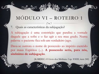 MÓDULO VI – ROTEIRO 1
7. Quais as características da subjugação?
A subjugação é uma constrição que paralisa a vontade
daquele que a sofre e o faz agir a seu mau grado. Numa
palavra: o paciente fica sob um verdadeiro jugo.
Dava-se outrora o nome de possessão ao império exercido
por maus Espíritos (...). A possessão seria, para nós,
sinônimo de subjugação.
                  (KARDEC: O Livro dos Médiuns. Cap. XXIII, item 240)
 
