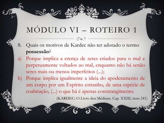 MÓDULO VI – ROTEIRO 1
8. Quais os motivos de Kardec não ter adotado o termo
   possessão?
a) Porque implica a crença de seres criados para o mal e
   perpetuamente voltados ao mal, enquanto não há senão
   seres mais ou menos imperfeitos (...);
b) Porque implica igualmente a ideia do apoderamento de
   um corpo por um Espírito estranho, de uma espécie de
   coabitação, (...) o que há é apenas constrangimento.
                 (KARDEC: O Livro dos Médiuns. Cap. XXIII, item 241)
 