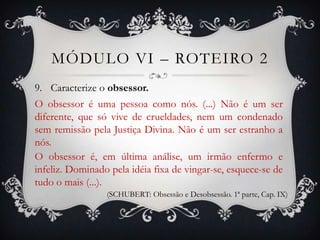 MÓDULO VI – ROTEIRO 2
9. Caracterize o obsessor.
O obsessor é uma pessoa como nós. (...) Não é um ser
diferente, que só vive de crueldades, nem um condenado
sem remissão pela Justiça Divina. Não é um ser estranho a
nós.
O obsessor é, em última análise, um irmão enfermo e
infeliz. Dominado pela idéia fixa de vingar-se, esquece-se de
tudo o mais (...).
                 (SCHUBERT: Obsessão e Desobsessão. 1ª parte, Cap. IX)
 