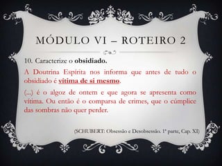 MÓDULO VI – ROTEIRO 2
10. Caracterize o obsidiado.
A Doutrina Espírita nos informa que antes de tudo o
obsidiado é vítima de si mesmo.
(...) é o algoz de ontem e que agora se apresenta como
vítima. Ou então é o comparsa de crimes, que o cúmplice
das sombras não quer perder.

                (SCHUBERT: Obsessão e Desobsessão. 1ª parte, Cap. XI)
 