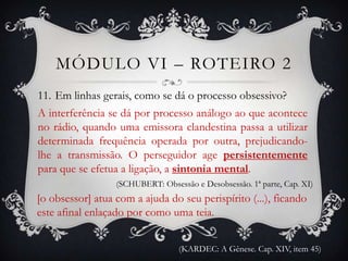 MÓDULO VI – ROTEIRO 2
11. Em linhas gerais, como se dá o processo obsessivo?
A interferência se dá por processo análogo ao que acontece
no rádio, quando uma emissora clandestina passa a utilizar
determinada frequência operada por outra, prejudicando-
lhe a transmissão. O perseguidor age persistentemente
para que se efetua a ligação, a sintonia mental.
                  (SCHUBERT: Obsessão e Desobsessão. 1ª parte, Cap. XI)
[o obsessor] atua com a ajuda do seu perispírito (...), ficando
este afinal enlaçado por como uma teia.


                                  (KARDEC: A Gênese. Cap. XIV, item 45)
 