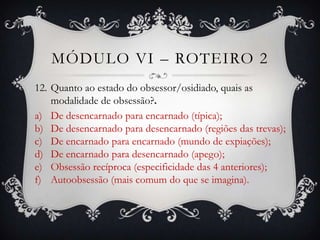 MÓDULO VI – ROTEIRO 2
12. Quanto ao estado do obsessor/osidiado, quais as
    modalidade de obsessão?.
a) De desencarnado para encarnado (típica);
b) De desencarnado para desencarnado (regiões das trevas);
c) De encarnado para encarnado (mundo de expiações);
d) De encarnado para desencarnado (apego);
e) Obsessão recíproca (especificidade das 4 anteriores);
f) Autoobsessão (mais comum do que se imagina).
 