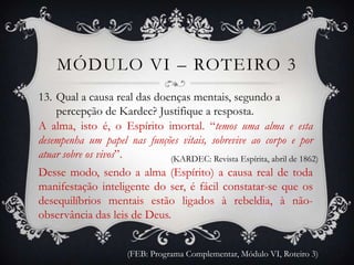 MÓDULO VI – ROTEIRO 3
13. Qual a causa real das doenças mentais, segundo a
    percepção de Kardec? Justifique a resposta.
A alma, isto é, o Espírito imortal. “temos uma alma e esta
desempenha um papel nas funções vitais, sobrevive ao corpo e por
atuar sobre os vivos”.       (KARDEC: Revista Espírita, abril de 1862)
Desse modo, sendo a alma (Espírito) a causa real de toda
manifestação inteligente do ser, é fácil constatar-se que os
desequilíbrios mentais estão ligados à rebeldia, à não-
observância das leis de Deus.


                      (FEB: Programa Complementar, Módulo VI, Roteiro 3)
 
