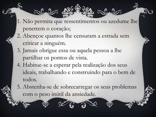 1. Não permita que ressentimentos ou azedume lhe
   penetrem o coração;
2. Abençoe quantos lhe censuram a estrada sem
   criticar a ninguém.
3. Jamais obrigue essa ou aquela pessoa a lhe
   partilhar os pontos de vista.
4. Habitue-se a esperar pela realização dos seus
   ideais, trabalhando e construindo para o bem de
   todos.
5. Abstenha-se de sobrecarregar os seus problemas
   com o peso inútil da ansiedade.
 