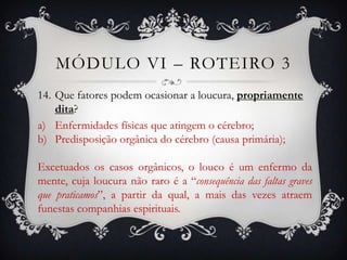 MÓDULO VI – ROTEIRO 3
14. Que fatores podem ocasionar a loucura, propriamente
    dita?
a) Enfermidades físicas que atingem o cérebro;
b) Predisposição orgânica do cérebro (causa primária);

Excetuados os casos orgânicos, o louco é um enfermo da
mente, cuja loucura não raro é a “consequência das faltas graves
que praticamos”, a partir da qual, a mais das vezes atraem
funestas companhias espirituais.
 