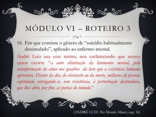 MÓDULO VI – ROTEIRO 3
16. Em que consiste o gênero de “suicídio habitualmente
     dissimulado”, aplicado ao enfermo mental.
André Luiz usa esse termo, nos esclarecendo que nesses
casos ocorre “a auto eliminação da harmonia mental, pela
inconformação da alma nos quadros da luta que a existência humana
apresenta. Diante da dor, do obstáculo ou da morte, milhares de pessoas
capitulam, entregando-se, sem resistência, à perturbação destruidora,
que lhes abre, por fim, as portas do túmulo.”



                                (ANDRÉ LUIZ: No Mundo Maior, cap. 16)
 