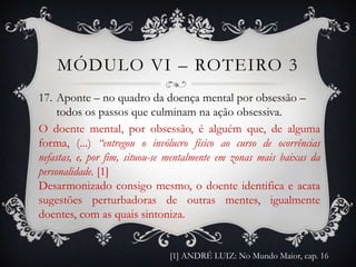 MÓDULO VI – ROTEIRO 3
17. Aponte – no quadro da doença mental por obsessão –
     todos os passos que culminam na ação obsessiva.
O doente mental, por obsessão, é alguém que, de alguma
forma, (...) “entregou o invólucro físico ao curso de ocorrências
nefastas, e, por fim, situou-se mentalmente em zonas mais baixas da
personalidade. [1]
Desarmonizado consigo mesmo, o doente identifica e acata
sugestões perturbadoras de outras mentes, igualmente
doentes, com as quais sintoniza.


                               [1] ANDRÉ LUIZ: No Mundo Maior, cap. 16
 
