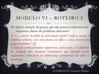 MÓDULO VI – ROTEIRO 3
18. Qual a situação da pessoa que não possui conhecimentos
     superiores, diante do problema obsessivo?
A “(...) criatura desvalida de conhecimento superior rende-se, inerme, à
influência aviltante, como uma planta sem defesa se deixa invadir pela
praga destruidora.” [1]
A falta de conhecimentos superiores, nesse caso, é o símbolo
da ausência dos recursos vitamínicos que deixam nosso
organismo vulnerável às influências perniciosas de vírus e
bactérias...


                                      [1] EMMANUEL: Seara dos Médiuns
 