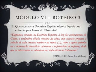 MÓDULO VI – ROTEIRO 3
19. Que recursos a Doutrina Espírita oferece àquele que
     enfrenta problemas de Obsessão?
“Dispomos, contudo, na Doutrina Espírita, à luz dos ensinamentos do
Cristo, a verdadeira ciência curativa da alma, com recursos próprios à
solução de cada processo morboso da mente (...), como o agente químico
ou a intervenção operatória suprimem a enfermidade do enfermo, desde
que os interessados se submetam aos impositivos do tratamento.”
                                      (EMMANUEL: Seara dos Médiuns)
 