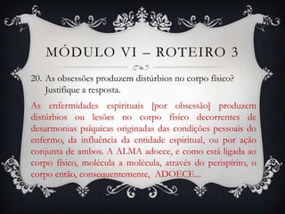 MÓDULO VI – ROTEIRO 3
20. As obsessões produzem distúrbios no corpo físico?
    Justifique a resposta.
As enfermidades espirituais [por obsessão] produzem
distúrbios ou lesões no corpo físico decorrentes de
desarmonias psíquicas originadas das condições pessoais do
enfermo, da influência da entidade espiritual, ou por ação
conjunta de ambos. A ALMA adoece, e como está ligada ao
corpo físico, molécula a molécula, através do perispírito, o
corpo então, consequentemente, ADOECE...
 