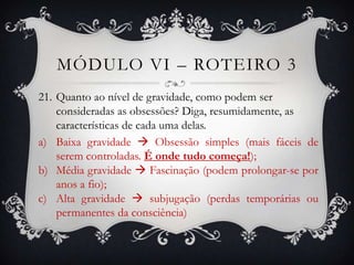 MÓDULO VI – ROTEIRO 3
21. Quanto ao nível de gravidade, como podem ser
    consideradas as obsessões? Diga, resumidamente, as
    características de cada uma delas.
a) Baixa gravidade  Obsessão simples (mais fáceis de
    serem controladas. É onde tudo começa!);
b) Média gravidade  Fascinação (podem prolongar-se por
    anos a fio);
c) Alta gravidade  subjugação (perdas temporárias ou
    permanentes da consciência)
 