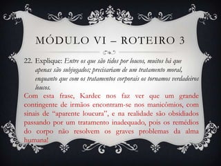 MÓDULO VI – ROTEIRO 3
22. Explique: Entre os que são tidos por loucos, muitos há que
    apenas são subjugados; precisariam de um tratamento moral,
    enquanto que com os tratamentos corporais os tornamos verdadeiros
    loucos.
Com esta frase, Kardec nos faz ver que um grande
contingente de irmãos encontram-se nos manicômios, com
sinais de “aparente loucura”, e na realidade são obsidiados
passando por um tratamento inadequado, pois os remédios
do corpo não resolvem os graves problemas da alma
humana!
 