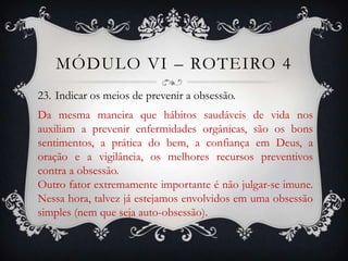 MÓDULO VI – ROTEIRO 4
23. Indicar os meios de prevenir a obsessão.
Da mesma maneira que hábitos saudáveis de vida nos
auxiliam a prevenir enfermidades orgânicas, são os bons
sentimentos, a prática do bem, a confiança em Deus, a
oração e a vigilância, os melhores recursos preventivos
contra a obsessão.
Outro fator extremamente importante é não julgar-se imune.
Nessa hora, talvez já estejamos envolvidos em uma obsessão
simples (nem que seja auto-obsessão).
 