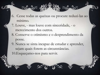 6. Cesse todas as queixas ou procure reduzi-las ao
    mínimo.
7. Louve, - mas louve com sinceridade, - o
   merecimento dos outros.
8. Conserve o otimismo e o desprendimento da
   posse.
9. Nunca se sinta incapaz de estudar e aprender,
   sejam quais forem as circunstâncias.
10.Esqueçamo-nos para servir.
 