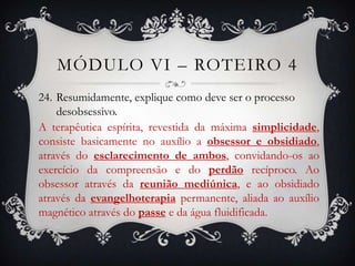 MÓDULO VI – ROTEIRO 4
24. Resumidamente, explique como deve ser o processo
    desobsessivo.
A terapêutica espírita, revestida da máxima simplicidade,
consiste basicamente no auxílio a obsessor e obsidiado,
através do esclarecimento de ambos, convidando-os ao
exercício da compreensão e do perdão recíproco. Ao
obsessor através da reunião mediúnica, e ao obsidiado
através da evangelhoterapia permanente, aliada ao auxílio
magnético através do passe e da água fluidificada.
 