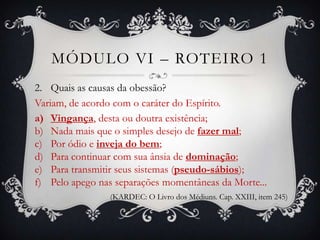 MÓDULO VI – ROTEIRO 1
2. Quais as causas da obessão?
Variam, de acordo com o caráter do Espírito.
a) Vingança, desta ou doutra existência;
b) Nada mais que o simples desejo de fazer mal;
c) Por ódio e inveja do bem;
d) Para continuar com sua ânsia de dominação;
e) Para transmitir seus sistemas (pseudo-sábios);
f) Pelo apego nas separações momentâneas da Morte...
                (KARDEC: O Livro dos Médiuns. Cap. XXIII, item 245)
 