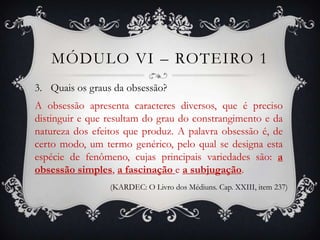 MÓDULO VI – ROTEIRO 1
3. Quais os graus da obsessão?
A obsessão apresenta caracteres diversos, que é preciso
distinguir e que resultam do grau do constrangimento e da
natureza dos efeitos que produz. A palavra obsessão é, de
certo modo, um termo genérico, pelo qual se designa esta
espécie de fenômeno, cujas principais variedades são: a
obsessão simples, a fascinação e a subjugação.
                 (KARDEC: O Livro dos Médiuns. Cap. XXIII, item 237)
 
