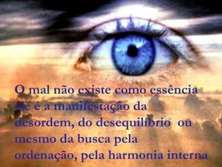 O mal não existe como essência
ele é a manifestação da
desordem, do desequilíbrio ou
mesmo da busca pela
ordenação, pela harmonia interna
 