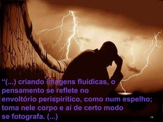 14
“(...) criando imagens fluídicas, o
pensamento se reflete no
envoltório perispirítico, como num espelho;
toma nele corpo e aí de certo modo
se fotografa. (...)
 
