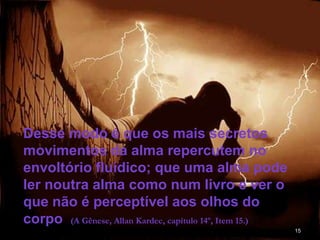 15
Desse modo é que os mais secretos
movimentos da alma repercutem no
envoltório fluídico; que uma alma pode
ler noutra alma como num livro e ver o
que não é perceptível aos olhos do
corpo (A Gênese, Allan Kardec, capítulo 14º, Item 15.)
 