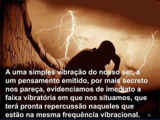 16
A uma simples vibração do nosso ser, a
um pensamento emitido, por mais secreto
nos pareça, evidenciamos de imediato a
faixa vibratória em que nos situamos, que
terá pronta repercussão naqueles que
estão na mesma frequência vibracional.
 