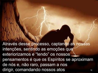 18
Através desse processo, captando as nossas
intenções, sentindo as emoções que
exteriorizamos e “lendo” os nossos
pensamentos é que os Espíritos se aproximam
de nós e, não raro, passam a nos
dirigir, comandando nossos atos
 