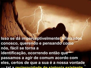 19
Isso se dá imperceptívelmente. Afinizados
conosco, querendo e pensando como
nós, fácil se torna a
identificação, ocorrendo então que
passamos a agir de comum acordo com
eles, certos de que a sua é a nossa vontade
 