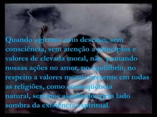 Quando agirmos com descaso, sem
consciência, sem atenção a princípios e
valores de elevada moral, não pautando
nossas ações no amor, no equilíbrio, no
respeito a valores morais presente em todas
as religiões, como conseqüência
natural, seremos assediados pelo lado
sombra da existência espiritual.
 