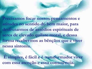 Precisamos focar nossos pensamentos e
atitudes no sentido do bem maior, para
desfrutarmos de assédios espirituais de
seres de elevado quilate moral, e dessa
forma recebermos as bênçãos que é viver
nessa sintonia.
É simples, é fácil e é transformador viver
com essa atenção e essa consciência.
 
