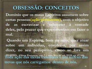 26
Domínio que os maus Espíritos assumem sobre
certas pessoas(ação persistente), com o objetivo
de as escravizar e submeter à vontade
deles, pelo prazer que experimentam em fazer o
mal.
Quando um Espírito, bom ou mau, quer atuar
sobre um indivíduo, envolve-o, por assim
dizer, no seu perispírito, como se fora um
manto. (Obras Póstumas, cap. 7 / item 56 – 26ª ed./FEB – p. 67/68).
OBSESSÃO: CONCEITOS
Toda ação das trevas exteriores é um reflexo das
trevas que nós carregamos dentro de nós.
 