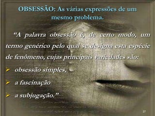 27
OBSESSÃO: As várias expressões de um
mesmo problema.
“A palavra obsessão é, de certo modo, um
termo genérico pelo qual se designa esta espécie
de fenômeno, cujas principais variedades são:
 obsessão simples,
 a fascinação
 a subjugação.”
 