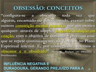 28
“configura-se a obsessão toda vez que
alguém, encarnado ou desencarnado, exercer sobre
outrem constrição mental negativa- por um motivo
qualquer- através de simples sugestão, indução ou
coação, com o objetivo de domínio – processo esse
que se repete continuamente, na Terra ou no Plano
Espiritual inferior. E, por conseguinte, teremos o
obsessor e o obsidiado” (Suely C. Shubert em Obsessão e
Desobsessão)
OBSESSÃO: CONCEITOS
INFLUÊNCIA NEGATIVA E
DURADOURA, GERANDO PREJUÍZO PARA A
 