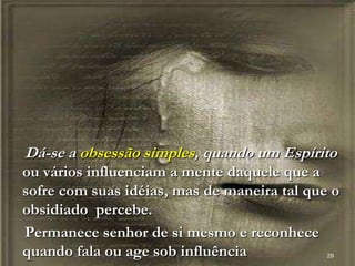 Dá-se a obsessão simples, quando um Espírito
ou vários influenciam a mente daquele que a
sofre com suas idéias, mas de maneira tal que o
obsidiado percebe.
Permanece senhor de si mesmo e reconhece
quando fala ou age sob influência 29
 