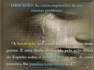30
OBSESSÃO: As várias expressões de um
mesmo problema.
“A fascinação tem conseqüências muito mais
graves. É uma ilusão produzida pela ação direta
do Espírito sobre o pensamento e que, de certa
maneira, lhe paralisa o raciocínio (...).”
 