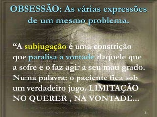 OBSESSÃO: As várias expressões
de um mesmo problema.
31
“A subjugação é uma constrição
que paralisa a vontade daquele que
a sofre e o faz agir a seu mau grado.
Numa palavra: o paciente fica sob
um verdadeiro jugo. LIMITAÇÃO
NO QUERER , NA VONTADE...
 