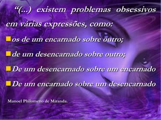 32
“(...) existem problemas obsessivos
em várias expressões, como:
os de um encarnado sobre outro;
de um desencarnado sobre outro;
De um desencarnado sobre um encarnado
De um encarnado sobre um desencarnado
Manoel Philomeno de Miranda.
 