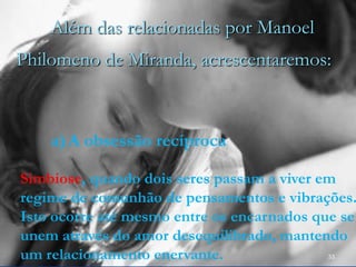 33
Além das relacionadas por Manoel
Philomeno de Miranda, acrescentaremos:
a)A obsessão recíproca
Simbiose, quando dois seres passam a viver em
regime de comunhão de pensamentos e vibrações.
Isto ocorre até mesmo entre os encarnados que se
unem através do amor desequilibrado, mantendo
um relacionamento enervante.
 