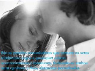 34
São as paixões avassaladoras que tornam os seres
totalmente cegos a quaisquer outros
acontecimentos e interesses, fechando-se ambos
num egoísmo a dois, altamente perturbador.
 