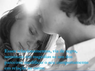 Esses relacionamentos, via de regra,
terminam em tragédias se um dos
parceiros modificar o seu comportamento
em relação ao outro. 35
 