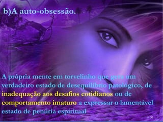 36
b)A auto-obsessão.
A própria mente em torvelinho que gera um
verdadeiro estado de desequilíbrio patológico, de
inadequação aos desafios cotidianos ou de
comportamento imaturo a expressar o lamentável
estado de penúria espiritual
 