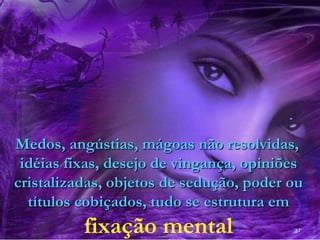 37
Medos, angústias, mágoas não resolvidas,
idéias fixas, desejo de vingança, opiniões
cristalizadas, objetos de sedução, poder ou
títulos cobiçados, tudo se estrutura em
fixação mental
 