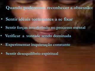 • Sentir idéais torturantes a se fixar
Quando poderemos reconhecer a obsessão:
• Sentir forças interferindo no processo mental
• Verificar a vontade sendo dominada
• Experimentar inquietação constante
• Sentir desequilíbrio espiritual
 