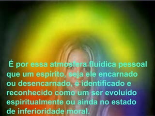 É por essa atmosfera fluídica pessoal
que um espírito, seja ele encarnado
ou desencarnado, é identificado e
reconhecido como um ser evoluído
espiritualmente ou ainda no estado
de inferioridade moral.
 