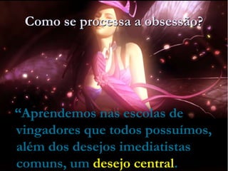 Como se processa a obsessão?
“Aprendemos nas escolas de
vingadores que todos possuímos,
além dos desejos imediatistas
comuns, um desejo central.
 