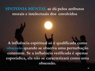 42
SINTONIA MENTAL se dá pelos atributos
morais e intelectuais dos envolvidos
A influência espiritual só é qualificada como
obsessão quando se observa uma perturbação
constante. Se a influência verificada é apenas
esporádica, ela não se caracterizará como uma
obsessão.
 