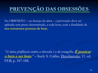 44
PREVENÇÃO DAS OBSESSÕES
Na OBSESSÃO – ou doença da alma – a prevenção deve ser
aplicada sem prazo determinado, a toda hora, com a finalidade de
nos tornarmos pessoas de bem.
“A única profilaxia contra a obsessão é a do evangelho. È praticar
o bem e ser bom.” – Suely S. Caldas. Desobsessão, 11. ed.
FEB, p. 187-188.
 