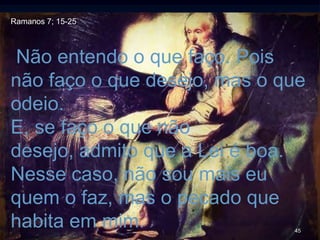 45
Não entendo o que faço. Pois
não faço o que desejo, mas o que
odeio.
E, se faço o que não
desejo, admito que a Lei é boa.
Nesse caso, não sou mais eu
quem o faz, mas o pecado que
habita em mim.
Ramanos 7; 15-25
 