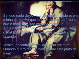 46
Assunto: Obsessão e Desobsessão
Sei que nada de bom habita em mim, isto é, em
minha carne. Porque tenho o desejo de fazer o
que é bom, mas não consigo realizá-lo.
Pois o que faço não é o bem que desejo, mas
o mal que não quero fazer esse eu continuo
fazendo.
Assim, encontro esta lei que atua em mim:
Quando quero fazer o bem, o mal está junto de
mim.
 