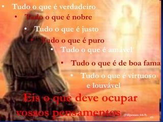 49
• Tudo o que é verdadeiro
• Tudo o que é nobre
• Tudo o que é puro
• Tudo o que é amável
• Tudo o que é de boa fama
• Tudo o que é virtuoso
e louvável
Eis o que deve ocupar
vossos pensamentos (Filipenses 4:6-9).
• Tudo o que é justo
 